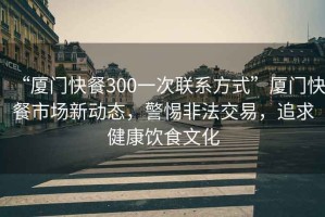 “廈門快餐300一次聯系方式”廈門快餐市場新動態，警惕非法交易，追求健康飲食文化