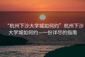 “杭州下沙大學城如何約”杭州下沙大學城如何約—一份詳盡的指南