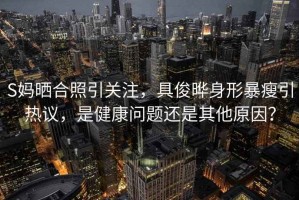 S媽曬合照引關注，具俊曄身形暴瘦引熱議，是健康問題還是其他原因？