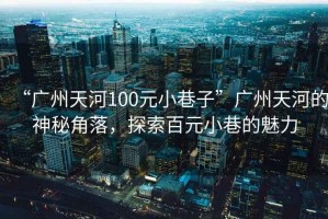 “廣州天河100元小巷子”廣州天河的神秘角落，探索百元小巷的魅力