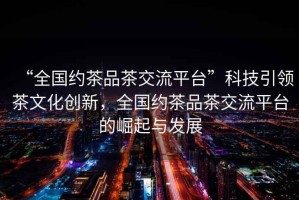 “全國約茶品茶交流平臺”科技引領茶文化創(chuàng)新，全國約茶品茶交流平臺的崛起與發(fā)展