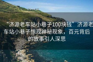 “濟源老車站小巷子100塊錢”濟源老車站小巷子驚現神秘現象，百元背后的故事引人深思