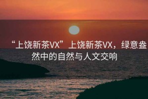 “上饒新茶VX”上饒新茶VX，綠意盎然中的自然與人文交響