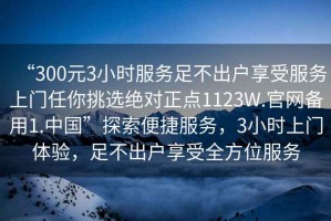 “300元3小時服務足不出戶享受服務上門任你挑選絕對正點1123W.官網備用1.中國”探索便捷服務，3小時上門體驗，足不出戶享受全方位服務