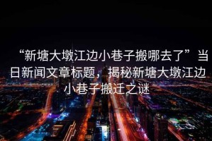 “新塘大墩江邊小巷子搬哪去了”當日新聞文章標題，揭秘新塘大墩江邊小巷子搬遷之謎