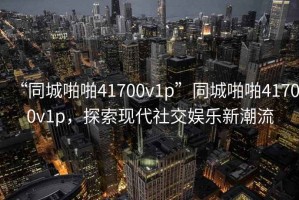 “同城啪啪41700v1p”同城啪啪41700v1p，探索現代社交娛樂新潮流