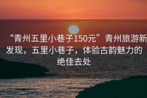“青州五里小巷子150元”青州旅游新發現，五里小巷子，體驗古韻魅力的絕佳去處