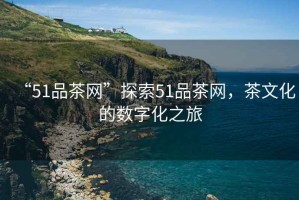 “51品茶網”探索51品茶網，茶文化的數字化之旅
