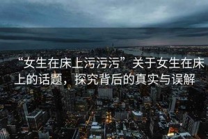 “女生在床上污污污”關于女生在床上的話題，探究背后的真實與誤解