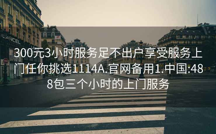 300元3小時服務足不出戶享受服務上門任你挑選1114A.官網備用1.中國:488包三個小時的上門服務