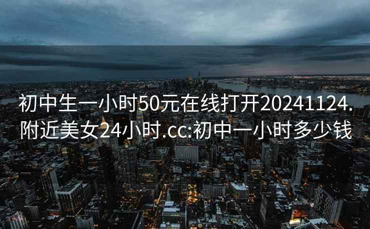 初中生一小時50元在線打開20241124.附近美女24小時.cc:初中一小時多少錢