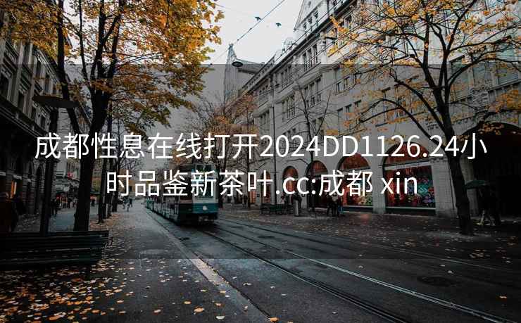 成都性息在線打開2024DD1126.24小時品鑒新茶葉.cc:成都 xin