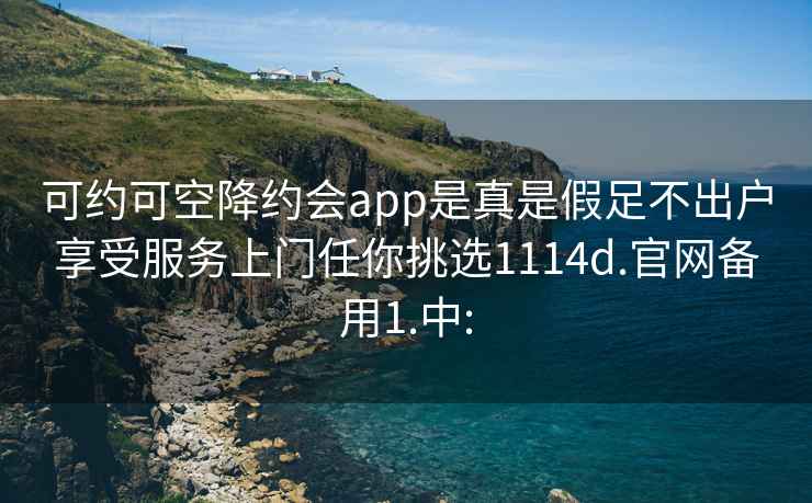 可約可空降約會app是真是假足不出戶享受服務上門任你挑選1114d.官網備用1.中: