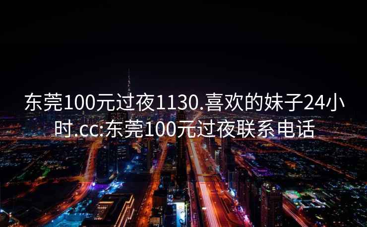 東莞100元過夜1130.喜歡的妹子24小時.cc:東莞100元過夜聯系電話