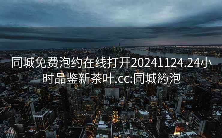 同城免費泡約在線打開20241124.24小時品鑒新茶葉.cc:同城箹泡