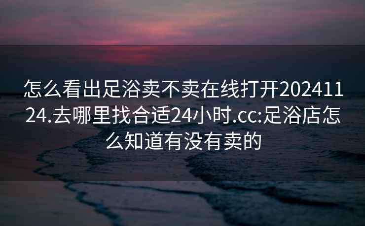 怎么看出足浴賣(mài)不賣(mài)在線打開(kāi)20241124.去哪里找合適24小時(shí).cc:足浴店怎么知道有沒(méi)有賣(mài)的