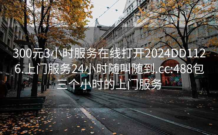 300元3小時服務在線打開2024DD1126.上門服務24小時隨叫隨到.cc:488包三個小時的上門服務