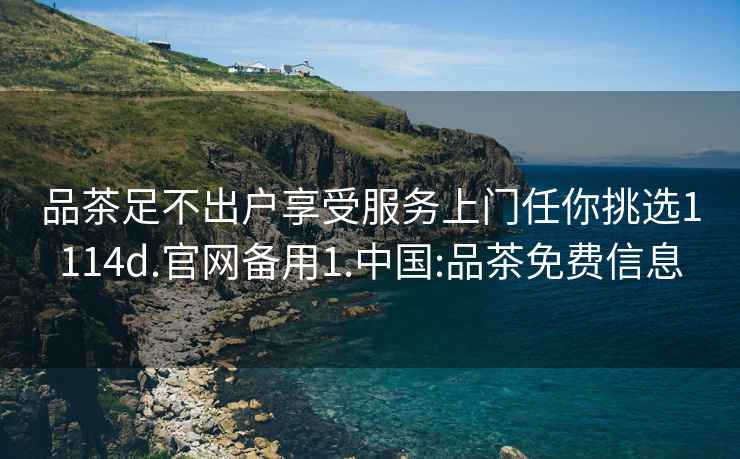 品茶足不出戶享受服務(wù)上門任你挑選1114d.官網(wǎng)備用1.中國:品茶免費(fèi)信息