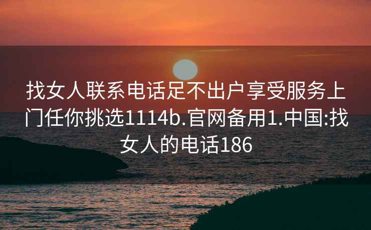 找女人聯系電話足不出戶享受服務上門任你挑選1114b.官網備用1.中國:找女人的電話186