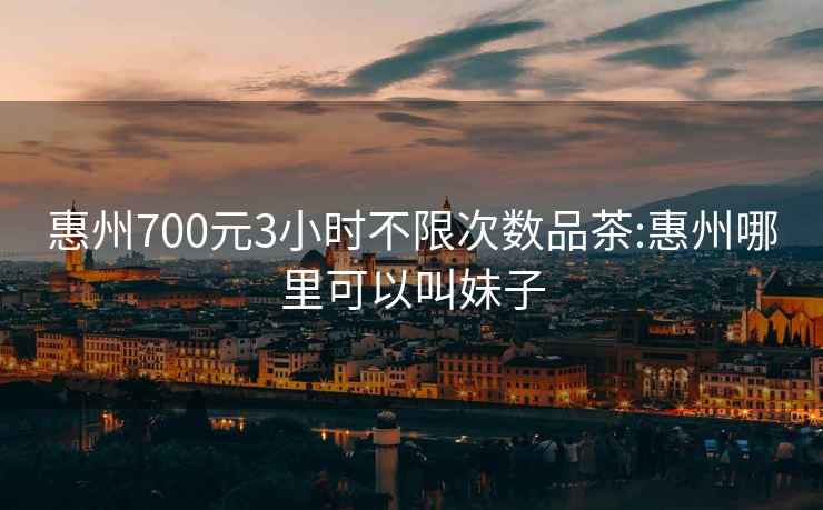 惠州700元3小時不限次數品茶:惠州哪里可以叫妹子