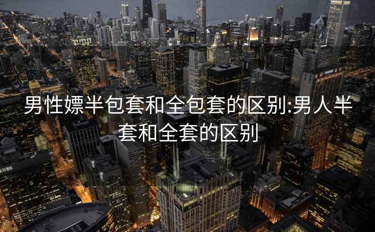 男性嫖半包套和全包套的區別:男人半套和全套的區別