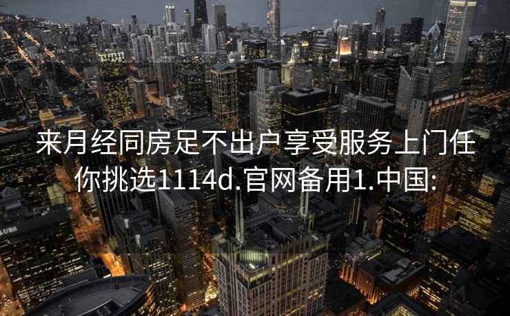 來月經同房足不出戶享受服務上門任你挑選1114d.官網備用1.中國:
