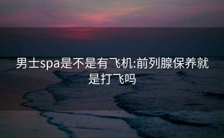 男士spa是不是有飛機:前列腺保養就是打飛嗎