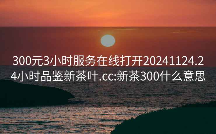 300元3小時服務在線打開20241124.24小時品鑒新茶葉.cc:新茶300什么意思