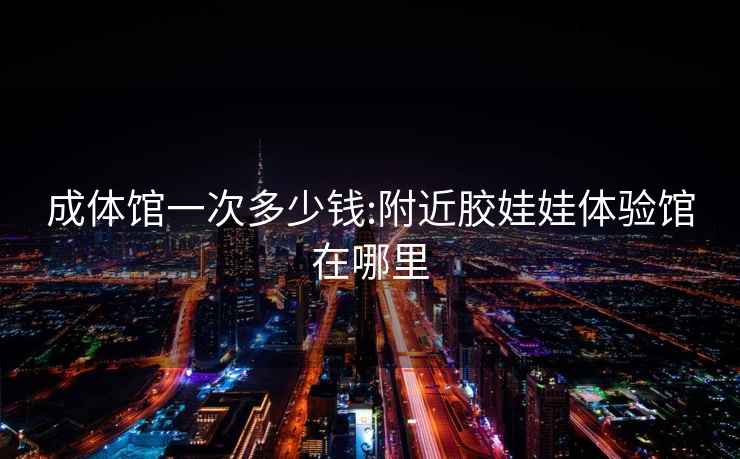成體館一次多少錢:附近膠娃娃體驗館在哪里