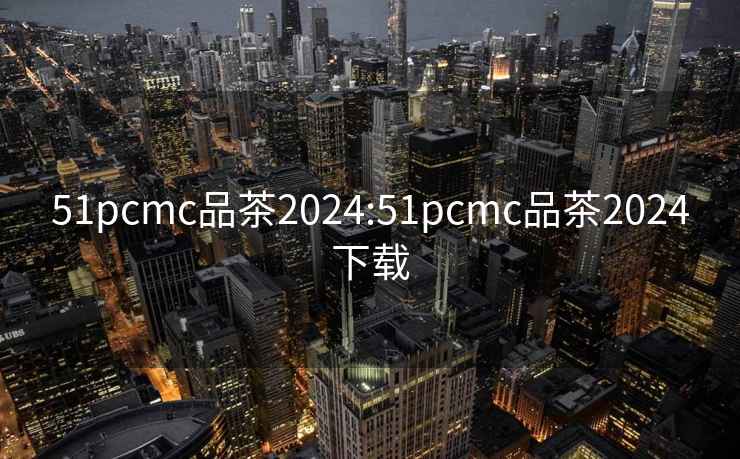 51pcmc品茶2024:51pcmc品茶2024下載