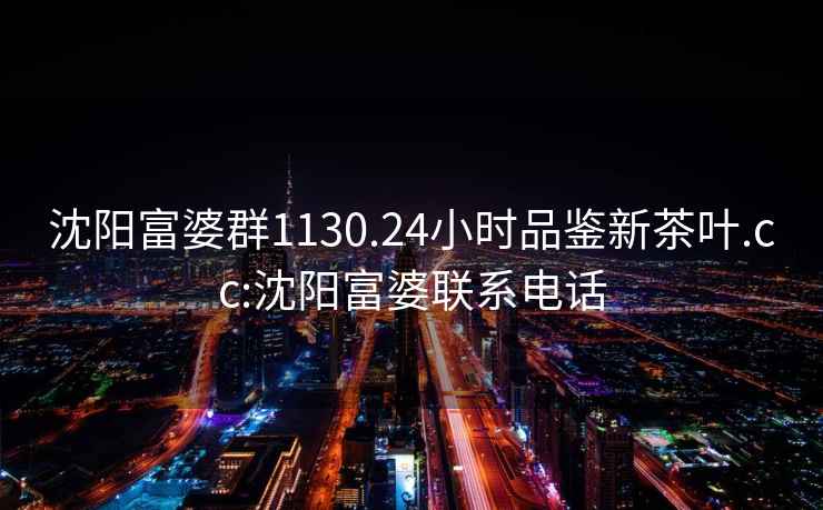 沈陽富婆群1130.24小時品鑒新茶葉.cc:沈陽富婆聯(lián)系電話