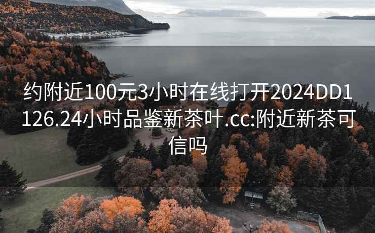 約附近100元3小時在線打開2024DD1126.24小時品鑒新茶葉.cc:附近新茶可信嗎