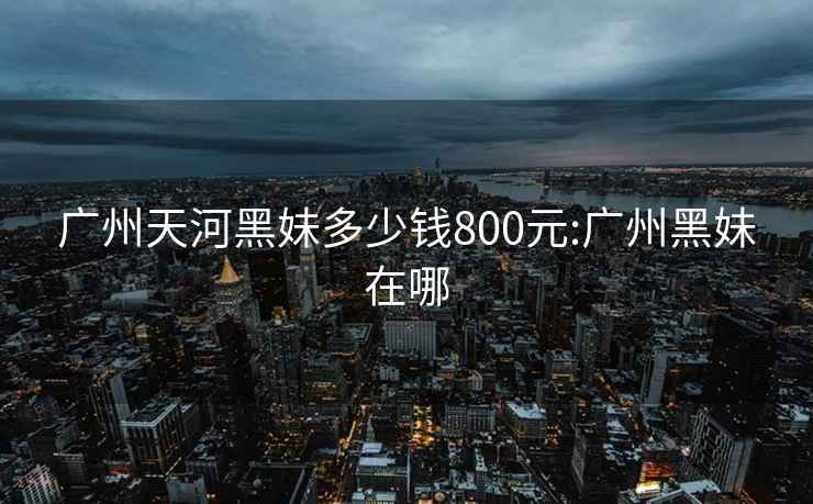 廣州天河黑妹多少錢(qián)800元:廣州黑妹在哪