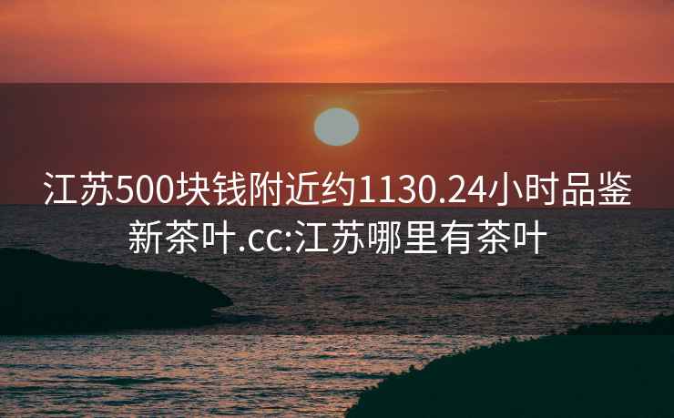 江蘇500塊錢附近約1130.24小時品鑒新茶葉.cc:江蘇哪里有茶葉