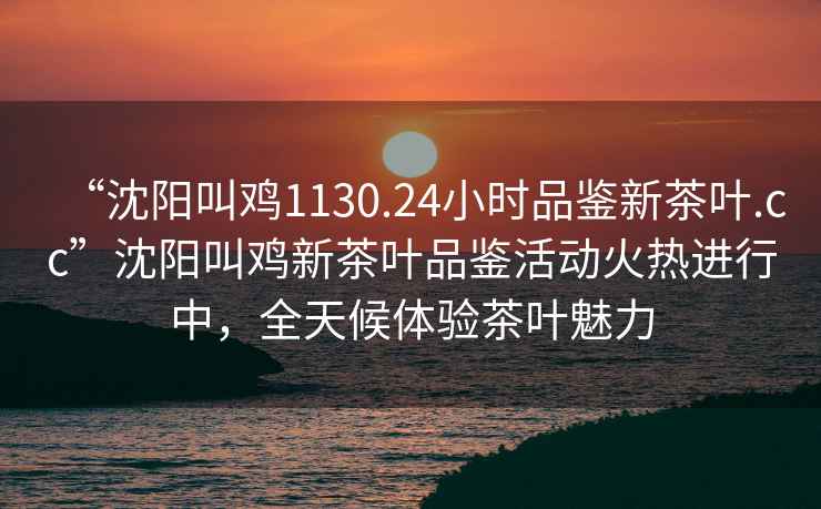 “沈陽叫雞1130.24小時品鑒新茶葉.cc”沈陽叫雞新茶葉品鑒活動火熱進行中，全天候體驗茶葉魅力