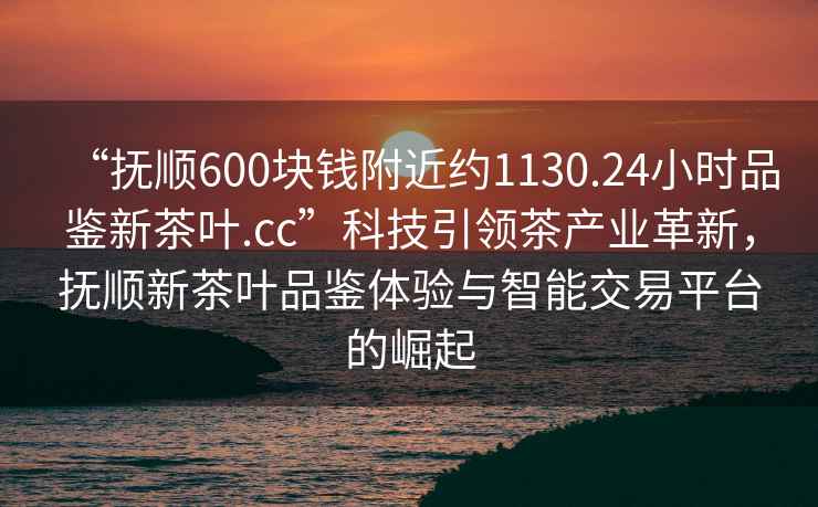 “撫順600塊錢附近約1130.24小時(shí)品鑒新茶葉.cc”科技引領(lǐng)茶產(chǎn)業(yè)革新，撫順新茶葉品鑒體驗(yàn)與智能交易平臺的崛起