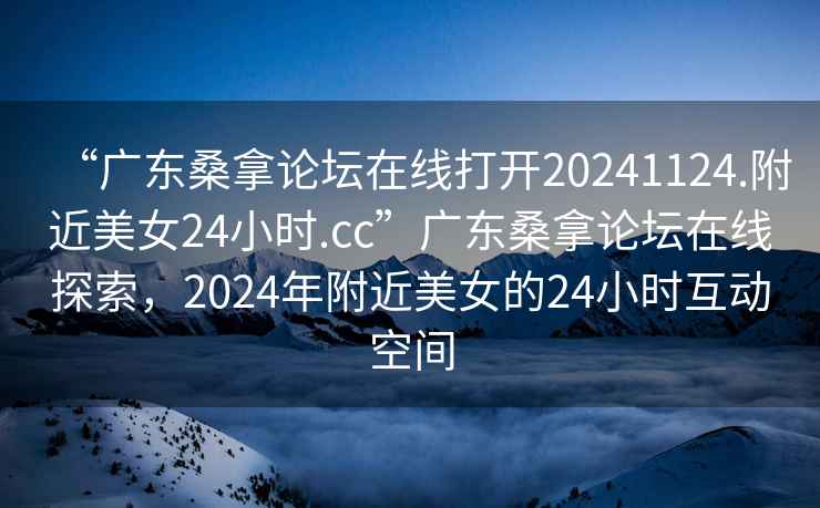 “廣東桑拿論壇在線打開20241124.附近美女24小時.cc”廣東桑拿論壇在線探索，2024年附近美女的24小時互動空間