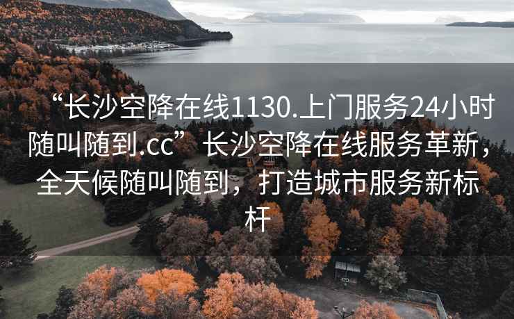 “長沙空降在線1130.上門服務24小時隨叫隨到.cc”長沙空降在線服務革新，全天候隨叫隨到，打造城市服務新標桿