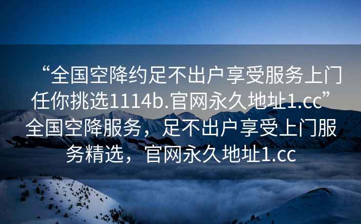 “全國(guó)空降約足不出戶享受服務(wù)上門任你挑選1114b.官網(wǎng)永久地址1.cc”全國(guó)空降服務(wù)，足不出戶享受上門服務(wù)精選，官網(wǎng)永久地址1.cc