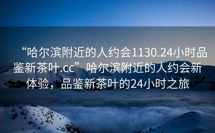 “哈爾濱附近的人約會1130.24小時品鑒新茶葉.cc”哈爾濱附近的人約會新體驗，品鑒新茶葉的24小時之旅