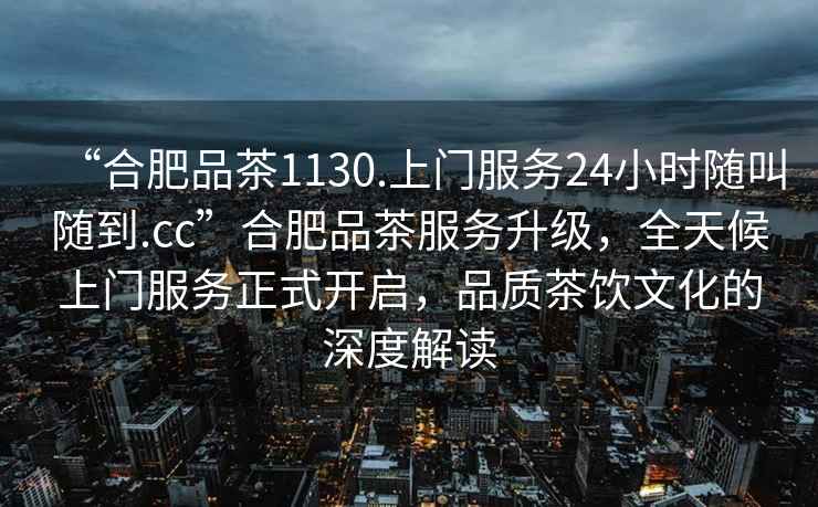 “合肥品茶1130.上門服務24小時隨叫隨到.cc”合肥品茶服務升級，全天候上門服務正式開啟，品質茶飲文化的深度解讀