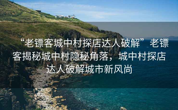 “老鏢客城中村探店達人破解”老鏢客揭秘城中村隱秘角落，城中村探店達人破解城市新風尚
