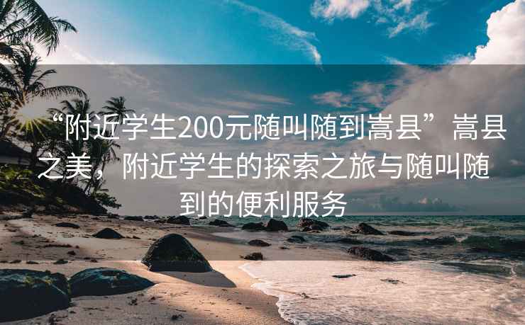 “附近學生200元隨叫隨到嵩縣”嵩縣之美，附近學生的探索之旅與隨叫隨到的便利服務