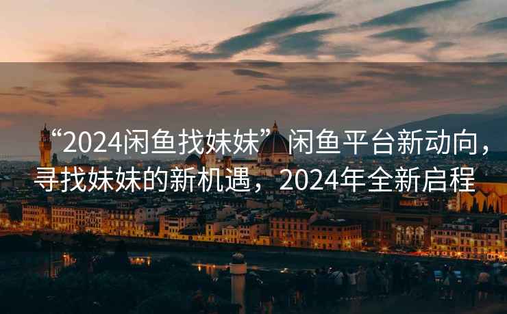 “2024閑魚找妹妹”閑魚平臺新動向，尋找妹妹的新機遇，2024年全新啟程