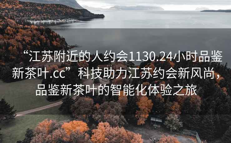 “江蘇附近的人約會1130.24小時品鑒新茶葉.cc”科技助力江蘇約會新風尚，品鑒新茶葉的智能化體驗之旅