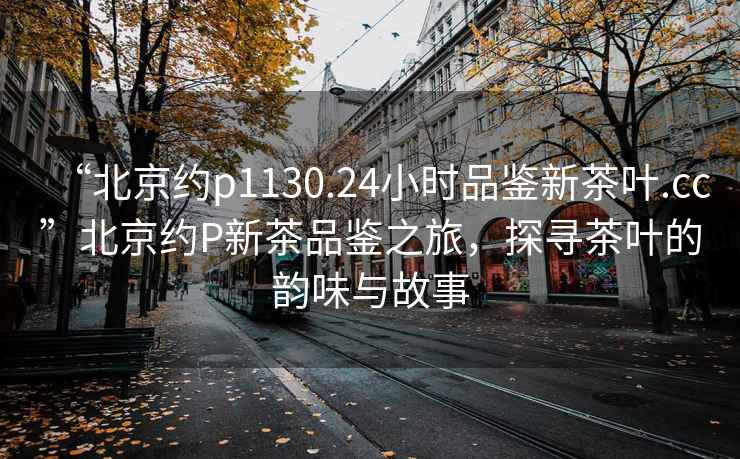 “北京約p1130.24小時品鑒新茶葉.cc”北京約P新茶品鑒之旅，探尋茶葉的韻味與故事