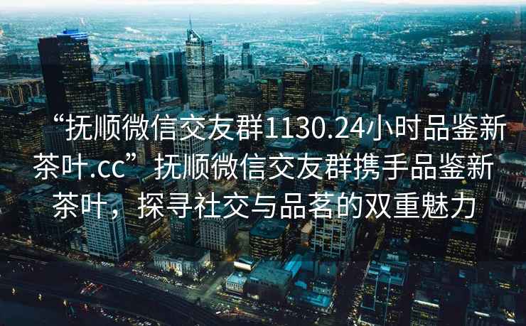 “撫順微信交友群1130.24小時品鑒新茶葉.cc”撫順微信交友群攜手品鑒新茶葉，探尋社交與品茗的雙重魅力