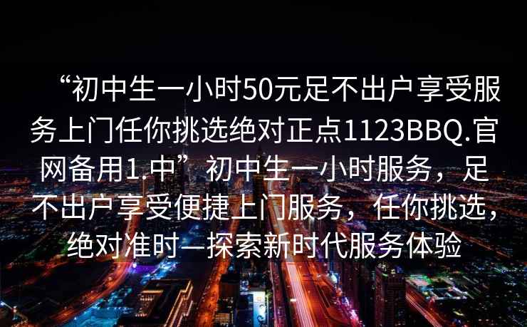 “初中生一小時50元足不出戶享受服務上門任你挑選絕對正點1123BBQ.官網備用1.中”初中生一小時服務，足不出戶享受便捷上門服務，任你挑選，絕對準時—探索新時代服務體驗