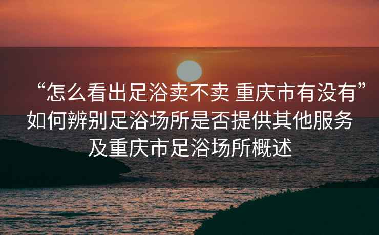 “怎么看出足浴賣不賣 重慶市有沒有”如何辨別足浴場所是否提供其他服務及重慶市足浴場所概述