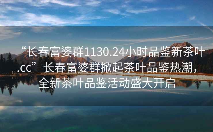 “長春富婆群1130.24小時品鑒新茶葉.cc”長春富婆群掀起茶葉品鑒熱潮，全新茶葉品鑒活動盛大開啟